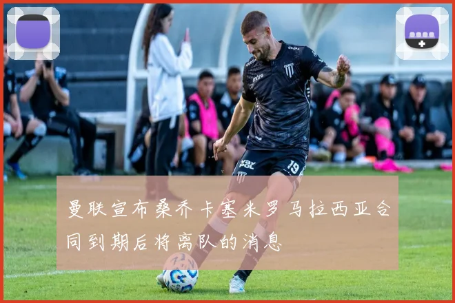 曼联宣布桑乔卡塞米罗马拉西亚合同到期后将离队的消息