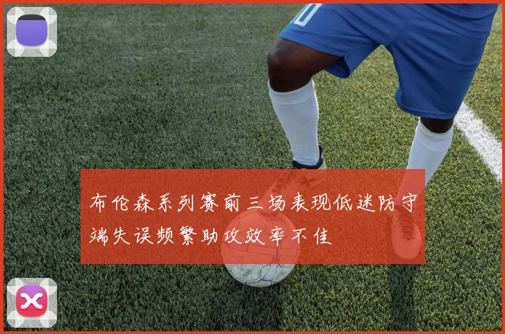 布伦森系列赛前三场表现低迷防守端失误频繁助攻效率不佳