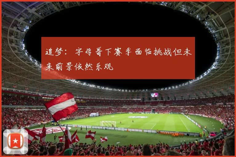 追梦：字母哥下赛季面临挑战但未来前景依然乐观