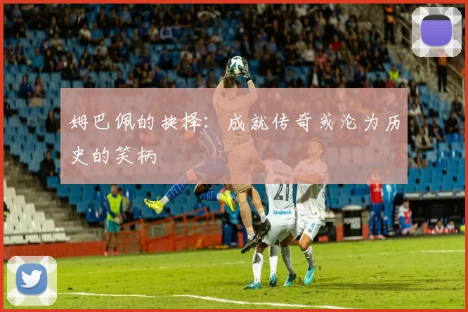 姆巴佩的抉择：成就传奇或沦为历史的笑柄